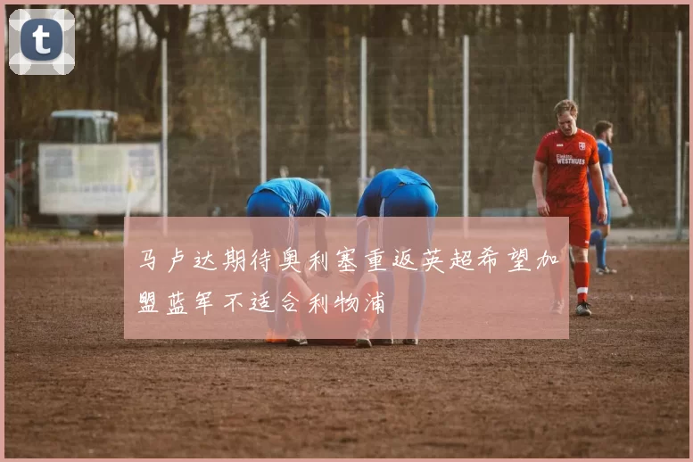 马卢达期待奥利塞重返英超希望加盟蓝军不适合利物浦