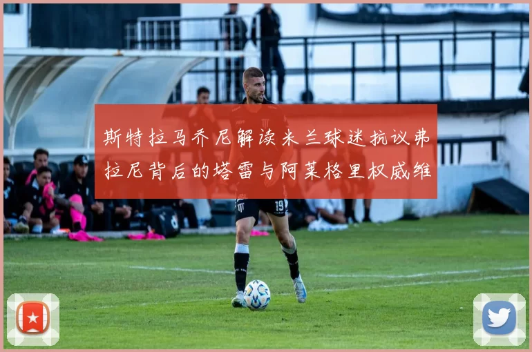 斯特拉马乔尼解读米兰球迷抗议弗拉尼背后的塔雷与阿莱格里权威维护