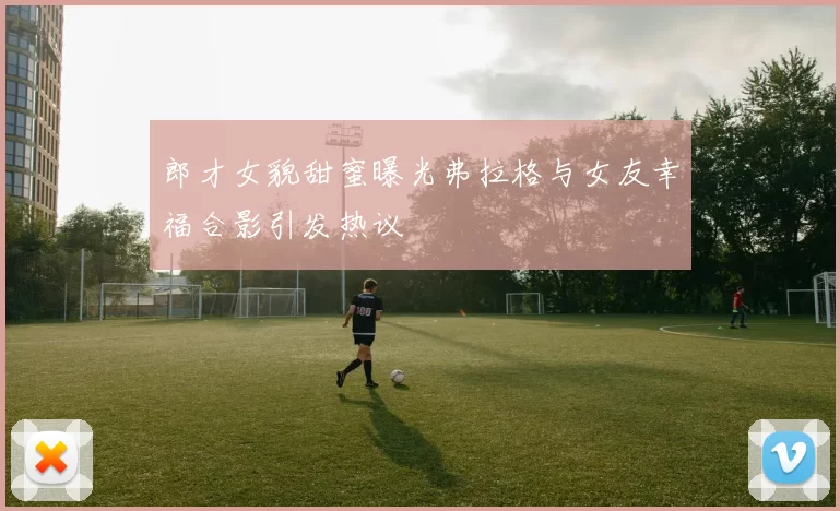 郎才女貌甜蜜曝光弗拉格与女友幸福合影引发热议
