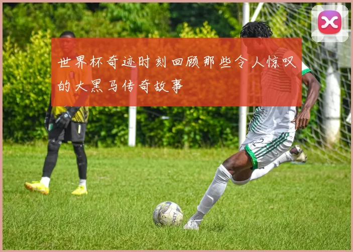世界杯奇迹时刻回顾那些令人惊叹的大黑马传奇故事