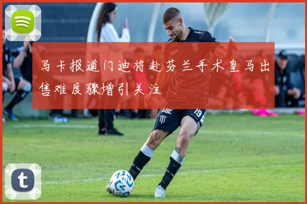 马卡报道门迪将赴芬兰手术皇马出售难度骤增引关注
