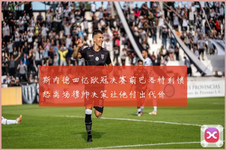 斯内德回忆欧冠决赛前巴洛特利愤怒离场穆帅决策让他付出代价
