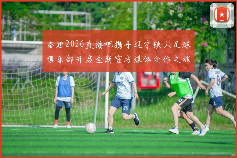 奋进2026直播吧携手辽宁铁人足球俱乐部开启全新官方媒体合作之旅