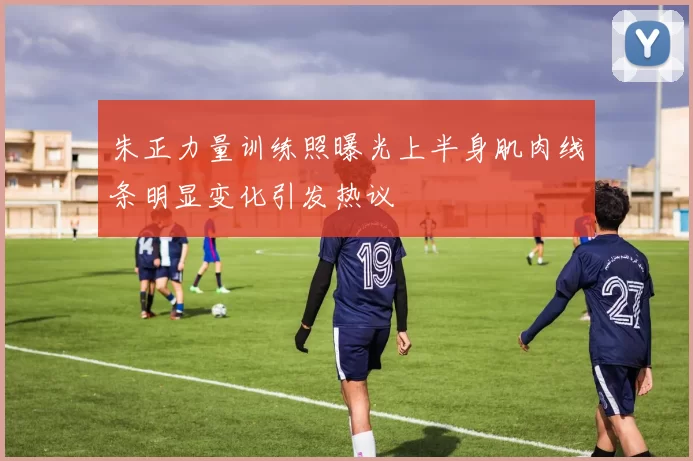 朱正力量训练照曝光上半身肌肉线条明显变化引发热议