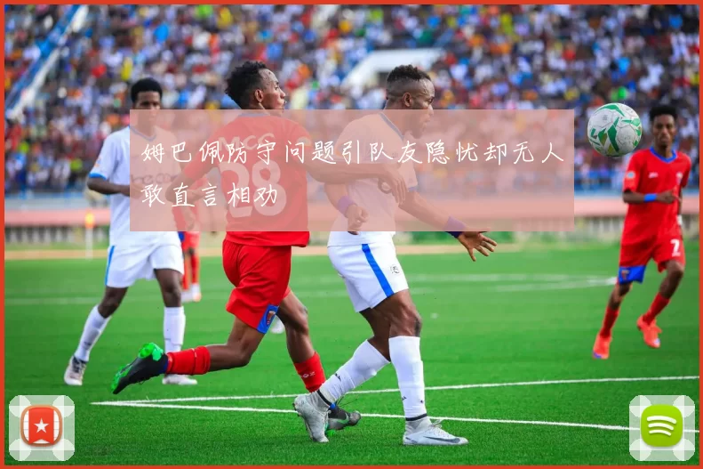 姆巴佩防守问题引队友隐忧却无人敢直言相劝