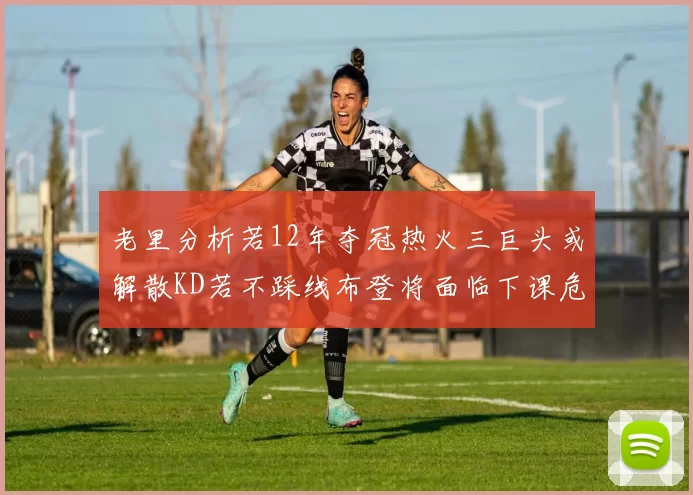 老里分析若12年夺冠热火三巨头或解散KD若不踩线布登将面临下课危机
