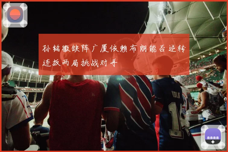 孙铭徽缺阵广厦依赖布朗能否逆转连扳两局挑战对手