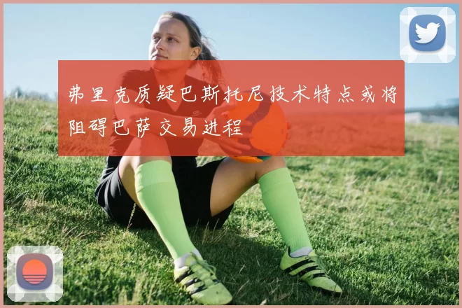 弗里克质疑巴斯托尼技术特点或将阻碍巴萨交易进程