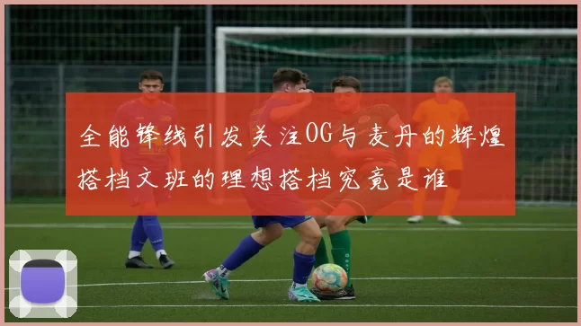 全能锋线引发关注OG与麦丹的辉煌搭档文班的理想搭档究竟是谁