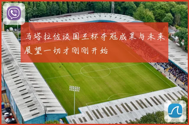 马塔拉佐谈国王杯夺冠成果与未来展望一切才刚刚开始