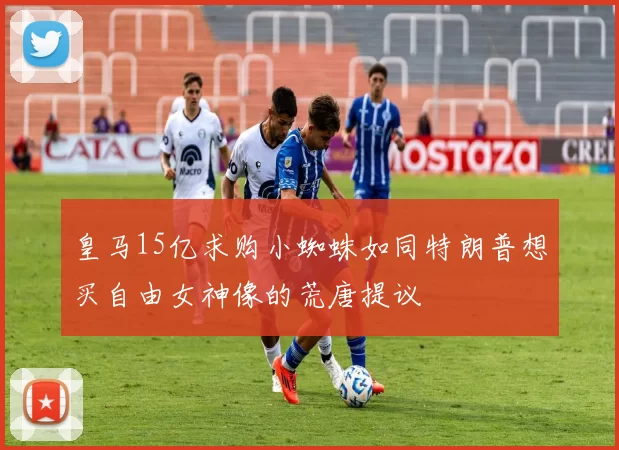 皇马15亿求购小蜘蛛如同特朗普想买自由女神像的荒唐提议